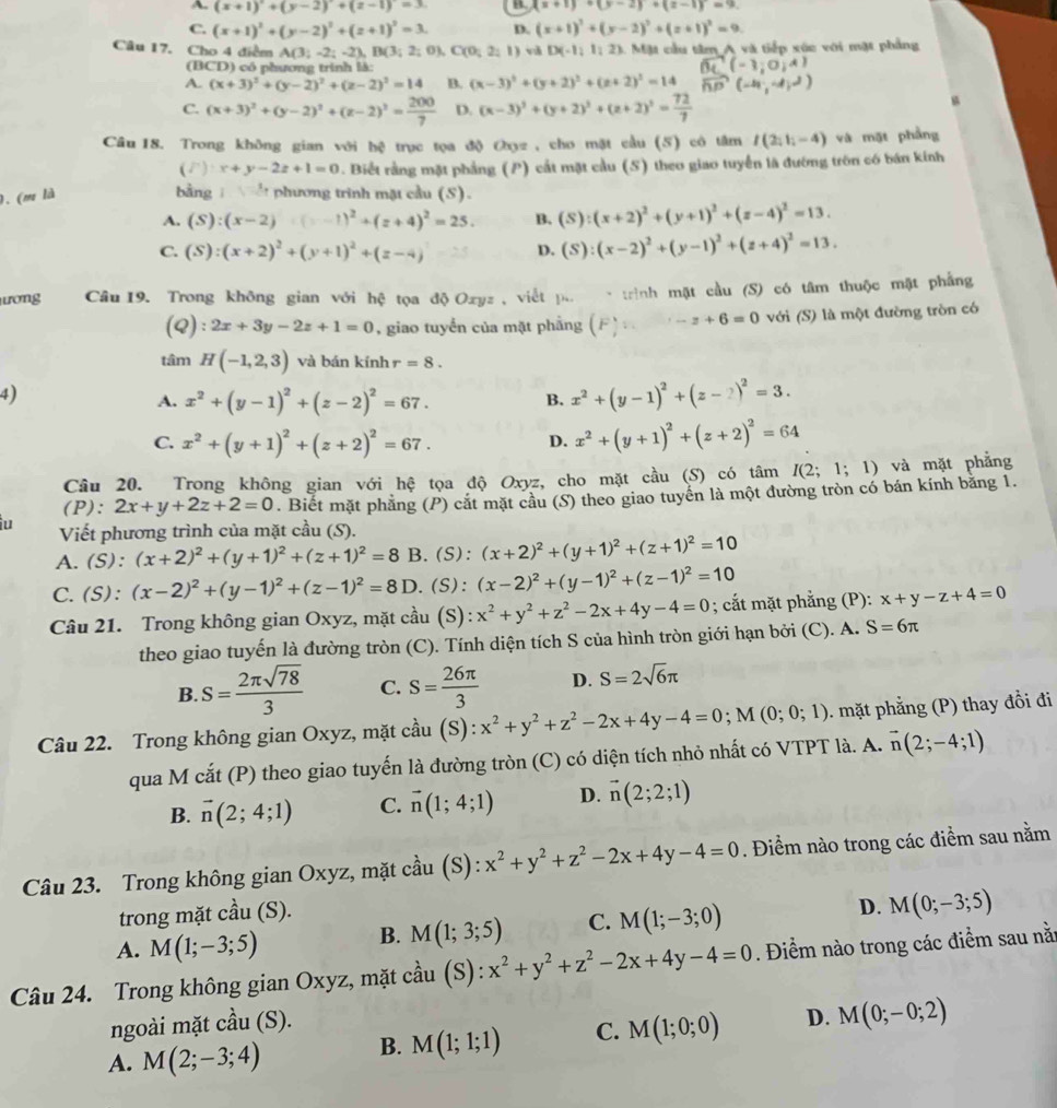 A. (x+1)^2+(y-2)^2+(z-1)^2 B. (x+1)+(y-2)+(z-1)=9.
C. (x+1)^2+(y-2)^2+(z+1)^2=3. D. (x+1)^2+(y-2)^2+(z+1)^2=9.
Câu 17. Cho 4 điểm A(3;-2;-2),B(3;2;0 C(0;2;1) và D(-1,1,2) C Mặt cầu tâm A và tiếp xúc với mặt phảng
(BCD) có phương trình là:
A. (x+3)^2+(y-2)^2+(z-2)^2=14 B. (x-3)^2+(y+2)^2+(z+2)^2=14
C. (x+3)^2+(y-2)^2+(z-2)^2= 200/7  D. (x-3)^2+(y+2)^2+(z+2)^2= 72/7 
Câu 18. Trong không gian với hệ trục tọa độ Oyz , cho mặt cầu (5) cô tâm I(2;1;-4) và mặt phẳng
(F)· x+y-2z+1=0. Biết rằng mặt phẳng (P) cắt mặt cầu (S) theo giao tuyển là đướng trôn có bán kính
). (m là  bằng   phương trình mặt cầu (S).
A. (S):(x-2)=(x-1)^2+(z+4)^2=25. B. (S):(x+2)^2+(y+1)^2+(z-4)^2=13.
C. (S):(x+2)^2+(y+1)^2+(z-4) D. (S):(x-2)^2+(y-1)^2+(z+4)^2=13.
ương Câu 19. Trong không gian với hệ tọa độ Oxyz , viết p. * trình mặt cầu (S) có tâm thuộc mặt phẳng
(Q): 2x+3y-2z+1=0 , giao tuyển của mặt phẳng ( z-z+6=0 với (S) là một đường tròn có
tâm H(-1,2,3) và bán kính r=8.
4)
A. x^2+(y-1)^2+(z-2)^2=67.
B. x^2+(y-1)^2+(z-2)^2=3.
C. x^2+(y+1)^2+(z+2)^2=67.
D. x^2+(y+1)^2+(z+2)^2=64
Cầu 20. Trong không gian với hệ tọa độ Oxyz, cho mặt cầu (S) có tâm I(2;1;1) và mặt phẳng
(P): 2x+y+2z+2=0. Biết mặt phẳng (P) cắt mặt cầu (S) theo giao tuyển là một đường tròn có bán kính bằng 1.
u Viết phương trình của mặt cầu (S).
A.(S): (x+2)^2+(y+1)^2+(z+1)^2=8 B.(S): (x+2)^2+(y+1)^2+(z+1)^2=10
C.(S): (x-2)^2+(y-1)^2+(z-1)^2=8D.(S): (x-2)^2+(y-1)^2+(z-1)^2=10
Câu 21. Trong không gian Oxyz, mặt cầu (S): x^2+y^2+z^2-2x+4y-4=0; cắt mặt phẳng (P): x+y-z+4=0
theo giao tuyến là đường tròn (C). Tính diện tích S của hình tròn giới hạn bởi (C). A. S=6π
B. S= 2π sqrt(78)/3  C. S= 26π /3  D. S=2sqrt(6)π
Câu 22. Trong không gian Oxyz, mặt cầu (S): x^2+y^2+z^2-2x+4y-4=0;M(0;0;1) ). mặt phẳng (P) thay đồi đi
qua M cắt (P) theo giao tuyến là đường tròn (C) có diện tích nhỏ nhất có VTPT là. A. vector n(2;-4;1)
B. vector n(2;4;1) C. vector n(1;4;1) D. vector n(2;2;1)
Câu 23. Trong không gian Oxyz, mặt chat au (S ): x^2+y^2+z^2-2x+4y-4=0. Điểm nào trong các điểm sau nằm
trong mặt cầu (S).
A. M(1;-3;5)
B. M(1;3;5) C. M(1;-3;0) D. M(0;-3;5)
Câu 24. Trong không gian Oxyz, mặt cầu (S): x^2+y^2+z^2-2x+4y-4=0. Điểm nào trong các điểm sau nằ:
ngoài mặt cầu (S).
A. M(2;-3;4) B. M(1;1;1) C. M(1;0;0) D. M(0;-0;2)