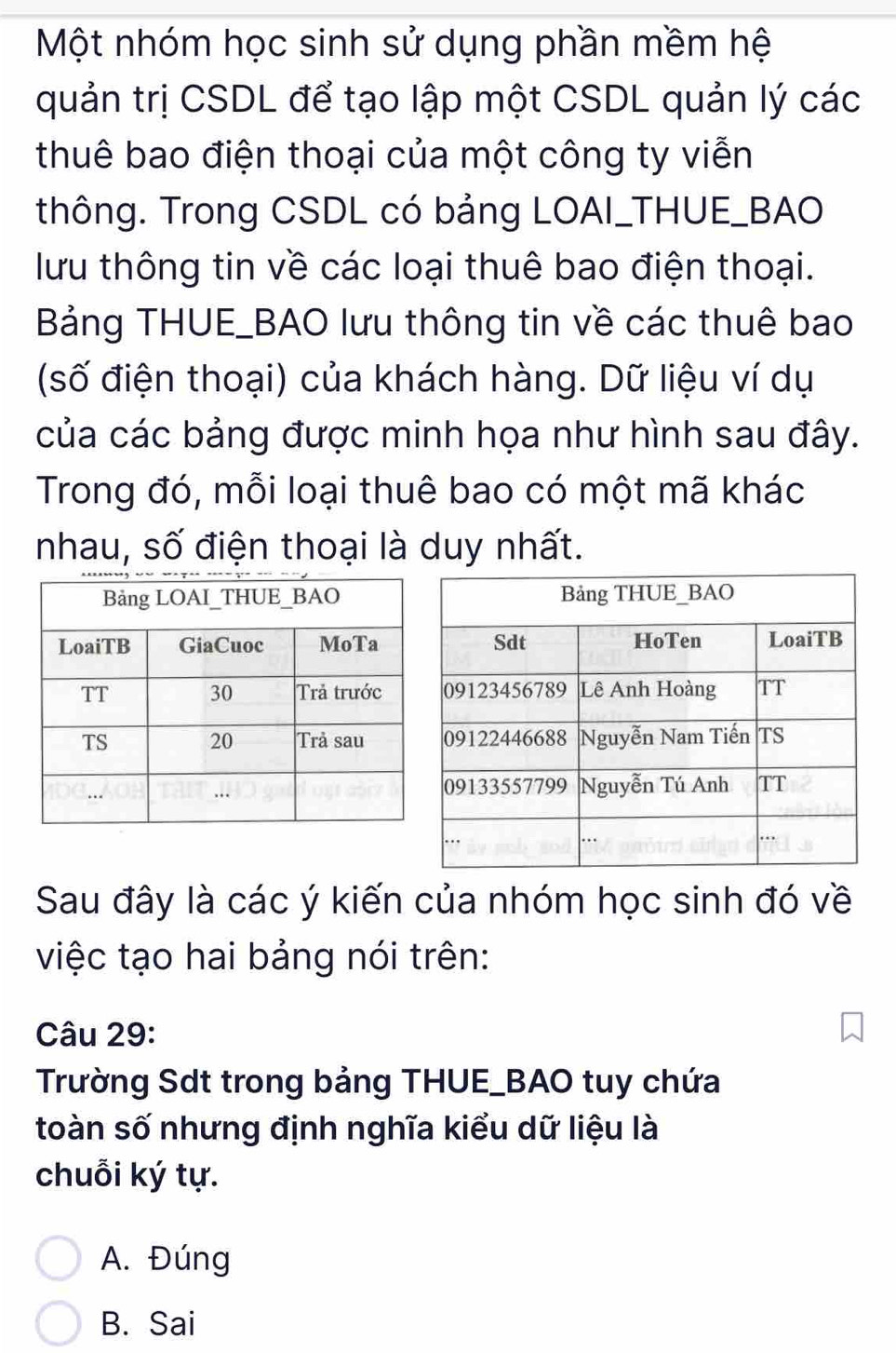 Một nhóm học sinh sử dụng phần mềm hệ
quản trị CSDL để tạo lập một CSDL quản lý các
thuê bao điện thoại của một công ty viễn
thông. Trong CSDL có bảng LOAI_THUE_BAO
lưu thông tin về các loại thuê bao điện thoại.
Bảng THUE_BAO lưu thông tin về các thuê bao
(số điện thoại) của khách hàng. Dữ liệu ví dụ
của các bảng được minh họa như hình sau đây.
Trong đó, mỗi loại thuê bao có một mã khác
nhau, số điện thoại là duy nhất.
Sau đây là các ý kiến của nhóm học sinh đó về
việc tạo hai bảng nói trên:
Câu 29:
Trường Sdt trong bảng THUE_BAO tuy chứa
toàn số nhưng định nghĩa kiểu dữ liệu là
chuỗi ký tự.
A. Đúng
B. Sai