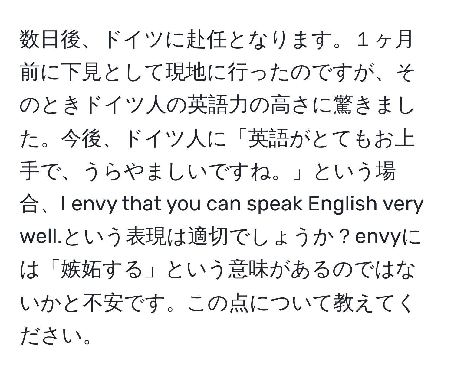 数日後、ドイツに赴任となります。１ヶ月前に下見として現地に行ったのですが、そのときドイツ人の英語力の高さに驚きました。今後、ドイツ人に「英語がとてもお上手で、うらやましいですね。」という場合、I envy that you can speak English very well.という表現は適切でしょうか？envyには「嫉妬する」という意味があるのではないかと不安です。この点について教えてください。