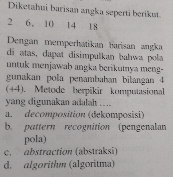 Diketahui barisan angka seperti berikut.
2 6 10 14 18
Dengan memperhatikan barisan angka
di atas, dapat disimpulkan bahwa pola
untuk menjawab angka berikutnya meng-
gunakan pola penambahan bilangan 4
(+4). Metode berpikir komputasional
yang digunakan adalah ....
a. decomposition (dekomposisi)
b. pattern recognition (pengenalan
pola)
c. abstraction (abstraksi)
d. algorithm (algoritma)