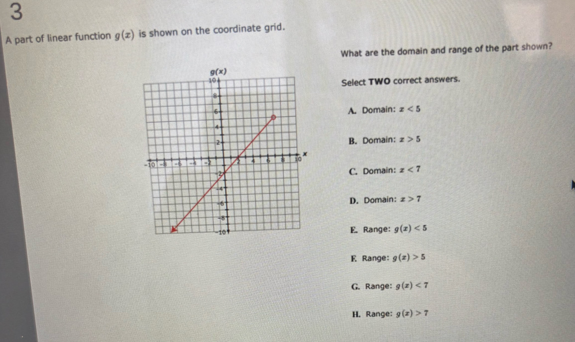 A part of linear function g(x) is shown on the coordinate grid.
What are the domain and range of the part shown?
Select TWO correct answers.
A. Domain: x<5</tex>
B. Domain: x>5
C. Domain: x<7</tex>
D. Domain: x>7
E. Range: g(x)<5</tex>
E Range: g(x)>5
G. Range: g(x)<7</tex>
H. Range: g(x)>7