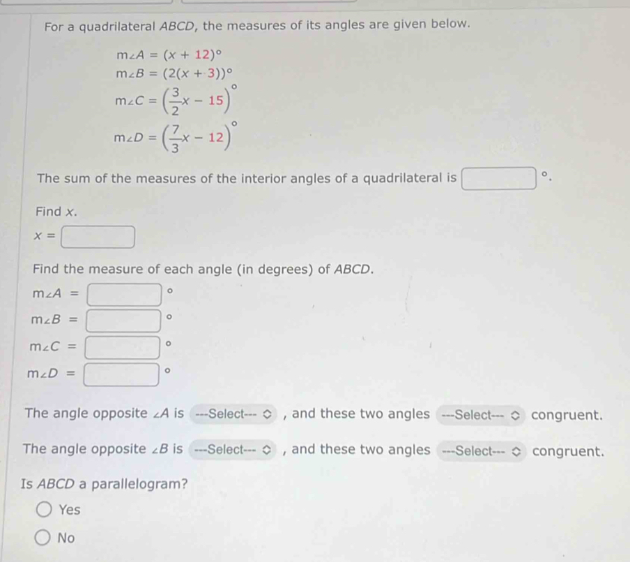 For a quadrilateral ABCD, the measures of its angles are given below.
m∠ A=(x+12)^circ 
m∠ B=(2(x+3))^circ 
m∠ C=( 3/2 x-15)^circ 
m∠ D=( 7/3 x-12)^circ 
The sum of the measures of the interior angles of a quadrilateral is □°. 
Find x.
x= □ 
Find the measure of each angle (in degrees) of ABCD.
m∠ A= □°
m∠ B=□°
m∠ C=□°
m∠ D=□°
The angle opposite ∠ A is ---Select- , and these two angles ---Select-- congruent.
The angle opposite ∠ B is ---Select- , and these two angles =--Select--- congruent.
Is ABCD a parallelogram?
Yes
No