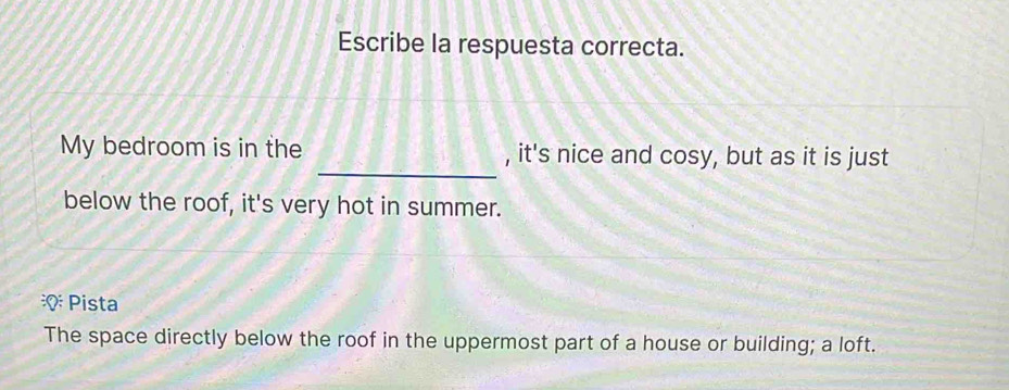 Escribe la respuesta correcta. 
_ 
My bedroom is in the , it's nice and cosy, but as it is just 
below the roof, it's very hot in summer. 
Pista 
The space directly below the roof in the uppermost part of a house or building; a loft.