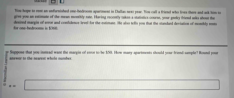 Stacked 
You hope to rent an unfurnished one-bedroom apartment in Dallas next year. You call a friend who lives there and ask him to 
give you an estimate of the mean monthly rate. Having recently taken a statistics course, your geeky friend asks about the 
desired margin of error and confidence level for the estimate. He also tells you that the standard deviation of monthly rents 
for one-bedrooms is $360. 
Suppose that you instead want the margin of error to be $50. How many apartments should your friend sample? Round your 
answer to the nearest whole number.
n=□
□ 