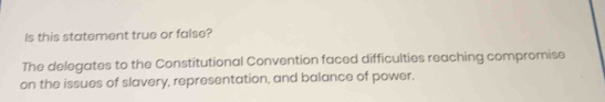 Is this statement true or false? 
The delegates to the Constitutional Convention faced difficulties reaching compromise 
on the issues of slavery, representation, and balance of power.