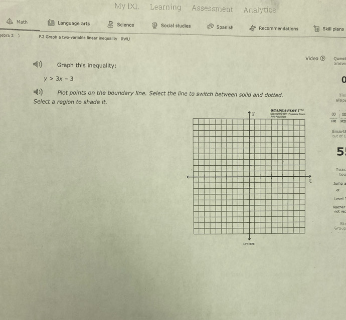 My IX1. Learning Assessment Analytic 
Math Language arts Science Social studies Spanish Recommendations Skill plans 
ebra 2 、 F.2 Graph a two-variable linear inequality RWU 
Video Quest 
U Graph this inequality: 
answ
y>3x-3
0 
) Plot points on the boundary line. Select the line to switch between solid and dotted. 
Tin 
Select a region to shade it. 
alap 
_ 
00 0 
HR MI 
Smart out of I 
5 
Teac 
too 
Jump a 
« 
Level 
Teacher not rec 
Group Sta