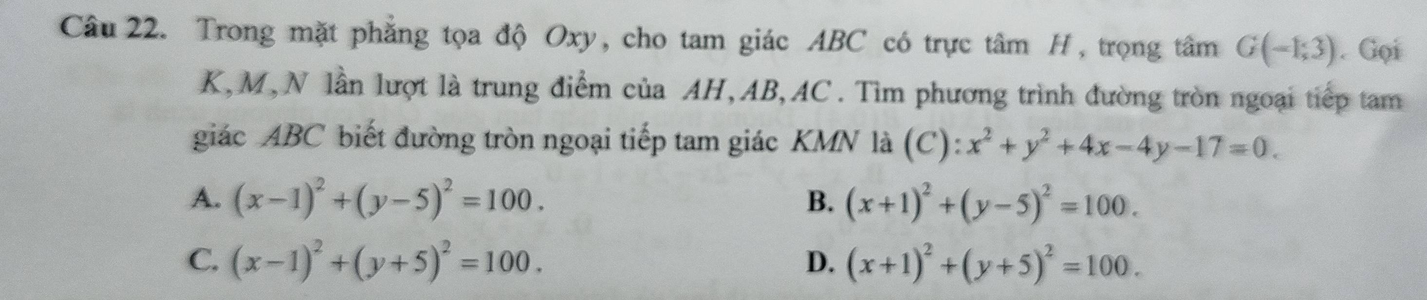 Trong mặt phẳng tọa độ Oxy, cho tam giác ABC có trực tâm H, trọng tâm G(-1,3). Gọi
K, M,N lần lượt là trung điểm của AH, AB, AC. Tìm phương trình đường tròn ngoại tiếp tam
giác ABC biết đường tròn ngoại tiếp tam giác KMN là (C): x^2+y^2+4x-4y-17=0.
A. (x-1)^2+(y-5)^2=100. B. (x+1)^2+(y-5)^2=100.
C. (x-1)^2+(y+5)^2=100. D. (x+1)^2+(y+5)^2=100.