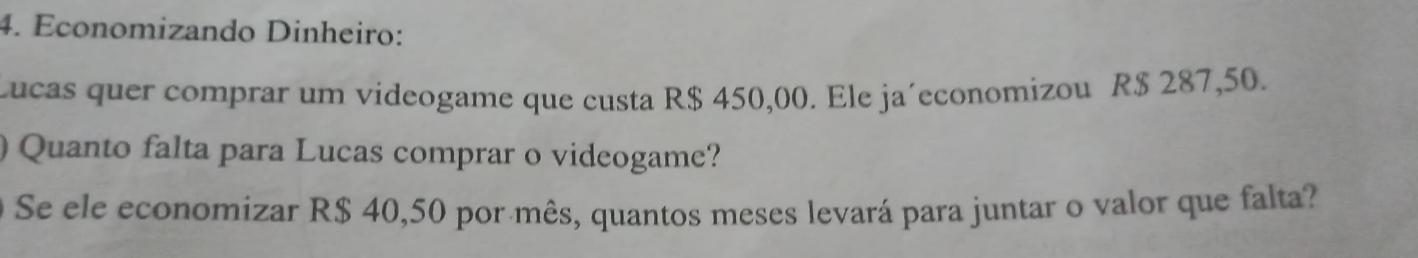 Economizando Dinheiro: 
Lucas quer comprar um videogame que custa R$ 450,00. Ele ja´economizou R$ 287,50. 
Quanto falta para Lucas comprar o videogame? 
Se ele economizar R$ 40,50 por mês, quantos meses levará para juntar o valor que falta?