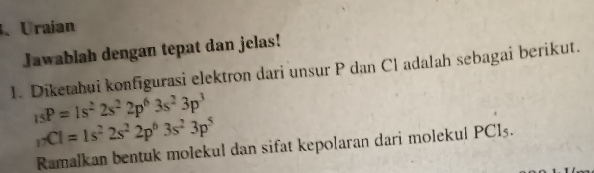 、Uraian 
Jawablah dengan tepat dan jelas! 
1. Diketahui konfigurasi elektron dari unsur P dan Cl adalah sebagai berikut.
_15P=1s^22s^22p^63s^23p^3
_1* CI=1s^22s^22p^63s^23p^5
Ramalkan bentuk molekul dan sifat kepolaran dari molekul PCl5.