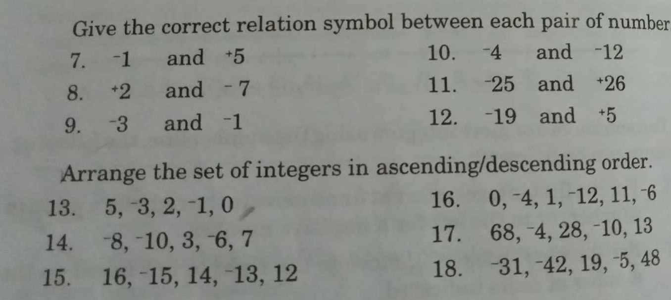 Give the correct relation symbol between each pair of number 
7. -1 and +5 10. -4 and -12
8. +2 and - 7 11. -25 and +26
9. -3 and -1 12. -19 and +5
Arrange the set of integers in ascending/descending order. 
13. 5, -3, 2, -1, 0 16. 0, -4, 1, -12, 11, -6
14. -8, -10, 3, -6, 7 17. 68, -4, 28, -10, 13
15. 16, -15, 14, -13, 12
18. -31, -42, 19, -5, 48