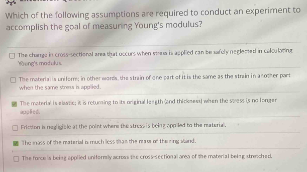 Which of the following assumptions are required to conduct an experiment to
accomplish the goal of measuring Young's modulus?
The change in cross-sectional area that occurs when stress is applied can be safely neglected in calculating
Young's modulus.
The material is uniform; in other words, the strain of one part of it is the same as the strain in another part
when the same stress is applied.
The material is elastic; it is returning to its original length (and thickness) when the stress is no longer
applied.
Friction is negligible at the point where the stress is being applied to the material.
The mass of the material is much less than the mass of the ring stand.
The force is being applied uniformly across the cross-sectional area of the material being stretched.