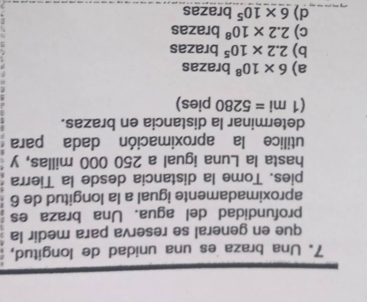 Una braza es una unidad de longitud,
que en general se reserva para medir la
profundidad del agua. Una braza es
aproximadamente igual a la longitud de 6
pies. Tome la distancia desde la Tierra
hasta la Luna igual a 250 000 millas, y
2
utilice la aproximación dada para 2
determinar la distancia en brazas.
(1mi=5280 pies)
a) 6* 10^8 brazas
b) 2.2* 10^5brazas
c) 2.2* 10^8 brbr_a 3z n e
d) 6* 10^5 brazas