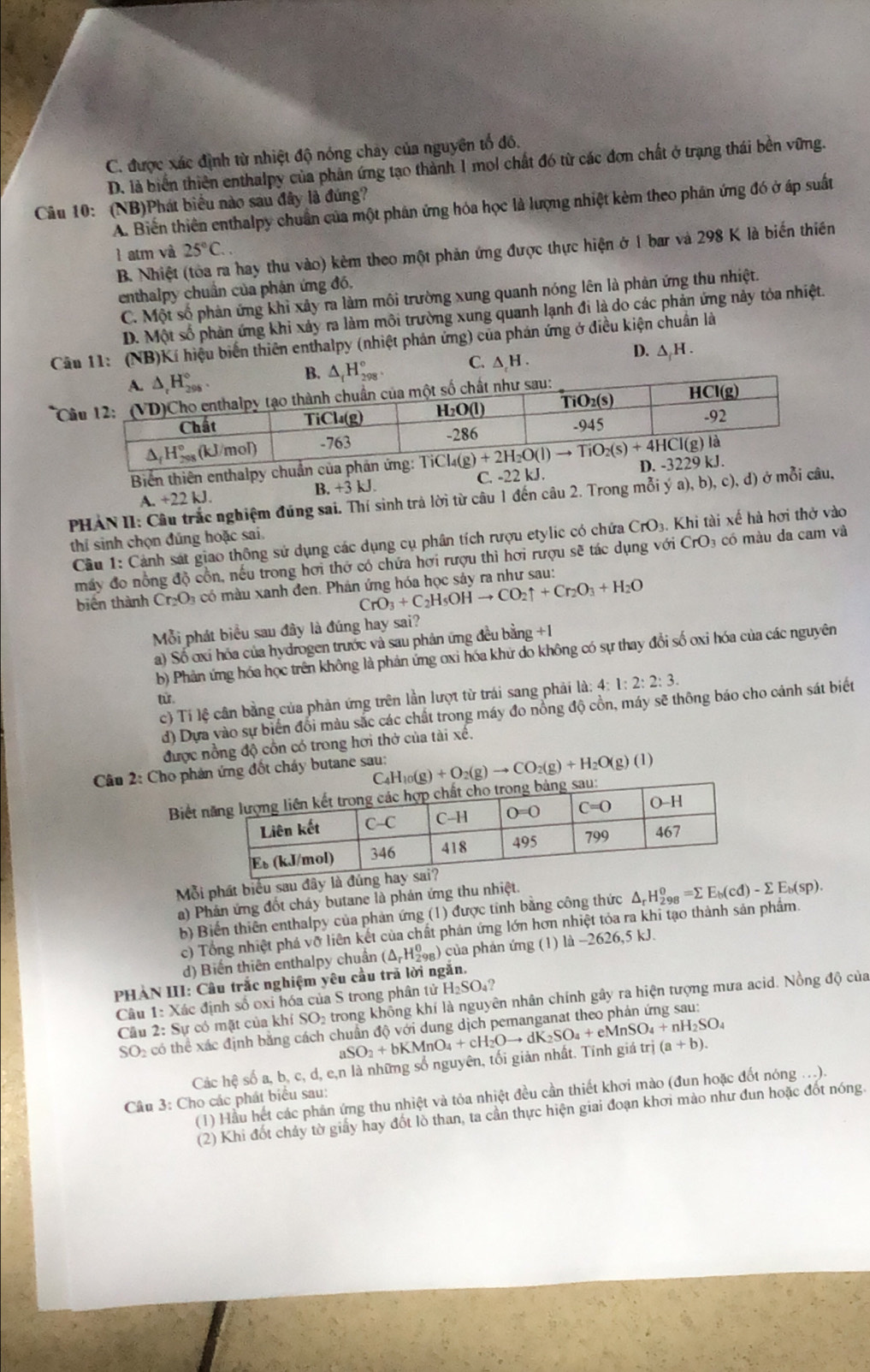 C. được xác định từ nhiệt độ nóng chây của nguyên tổ đồ.
D. là biển thiên enthalpy của phản ứng tạo thành 1 mol chất đó từ các đơn chất ở trạng thái bền vững.
Câu 10: (NB)Phát biểu nào sau đây là đúng?
A. Biến thiên enthalpy chuẩn của một phân ứng hóa học là lượng nhiệt kèm theo phân ứng đó ở áp suất
1 atm và 25°C.
B. Nhiệt (tòa ra hay thu vào) kẻm theo một phản ứng được thực hiện ở 1 bar và 298 K là biến thiên
enthalpy chuẩn của phận ứng đó,
C. Một số phản ứng khì xảy ra làm môi trường xung quanh nóng lên là phản ứng thu nhiệt.
D. Một số phản ứng khi xảy ra làm môi trường xung quanh lạnh đi là do các phản ứng này tỏa nhiệt.
Câu 11: (NB)Kí hiệu biến thiên enthalpy (nhiệt phản ứng) của phản ứng ở điều kiện chuẩn là
D. △ H .
B. △ _fH_(298)°. C. △ _.H.
*C
Biến thiên enthalpy chuẩn của ph
A.+22kJ. C. -22 kJ. 
B.+3kJ.
PHảN II: nghiệm đũng sai. Thí sinh trả lời từ câu 1 đến câu 2. Trong mỗi ý a), b), c), d) ở mỗi câu,
Cầu 1: Cảnh sát giao thông sử dụng các dụng cụ phân tích rượu etylic có chứa CrO_3 Khi tài xế hà hơi thở vào
thí sinh chọn đủng hoặc sai.
máy đo nồng độ cổn, nếu trong hơi thớ có chứa hơi rượu thì hơi rượu sẽ tác dụng với CrO có màu da cam và
CrO_3+C_2H_5OHto CO_2uparrow +Cr_2O_3+H_2O
biến thành Cr_2O_3 :  có  mu xanh đen. Phân ứng hóa học sảy ra như sau:
Mỗi phát biểu sau đây là đúng hay sai?
a) Số ơxỉ hóa của hydrogen trước và sau phân ứng đều bằng +1
b) Phản ứng hóa học trên không là phản ứng oxi hóa khử do không có sự thay đổi số oxi hóa của các nguyên
c) Tí lệ cân bằng của phản ứng trên lần lượt từ trái sang phải là: 4: l:2:2:3.
từ
d) Dựa vào sự biển đổi màu sắc các chất trong máy đo nồng độ cồn, máy sẽ thông báo cho cảnh sát biết
được nồng độ cổn có trong hơi thở của tài xế.
Câu 2: Cho phán ứng đốt cháy butane sau: _4H_10(g)+O_2(g)to CO_2(g)+H_2O(g)(l)
C
Biết 
Mỗi phát biểu sau đây
a) Phản ứng đốt cháy butane là phán ứng thu nhiệt.
b) Biến thiên enthalpy của phản ứng (1) được tỉnh bằng công thức △ _rH_(298)^o=sumlimits E_b(cd)-sumlimits E_b(sp).
c) Tổng nhiệt phá vỡ liên kết của chất phản ứng lớn hơn nhiệt tỏa ra khi tạo thành sản phẩm.
d) Biến thiên enthalpy chuẩn (△ _rH_(298)^0) ) của phản ứng (1) là -2626,5 kJ.
PHAN III: Câu trắc nghiệm yêu cầu trả lời ngắn.
Câu 1: Xác định số oxi hóa của S trong phân tử H_2SO_4
Cầu 2: Sự có mặt của khí SO trong khổng khí là nguyên nhân chính gây ra hiện tượng mưa acid. Nồng độ của
SO_2 có thể xác định băng cách c aSO_2+bKMnO_4+cH_2Oto dK_2SO_4+eMnSO_4+nH_2SO_4 trwidehat i(a+b).
Các hệ số a, b, c, d, e,n là những số nguyên, tối giản nhất. Tính giá
(1) Hầu hết các phản ứng thu nhiệt và tỏa nhiệt đều cần thiết khơi mào (đun hoặc đốt nóng ...).
Câu 3: Cho các phát biểu sau:
(2) Khi đốt chảy tờ giảy hay đốt lò than, ta cần thực hiện giai đoạn khơi mào như đun hoặc đốt nóng.