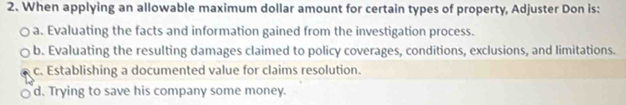 When applying an allowable maximum dollar amount for certain types of property, Adjuster Don is:
a. Evaluating the facts and information gained from the investigation process.
b. Evaluating the resulting damages claimed to policy coverages, conditions, exclusions, and limitations.
c. Establishing a documented value for claims resolution.
d. Trying to save his company some money.