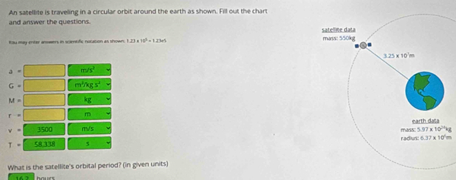 An satellite is traveling in a circular orbit around the earth as shown. Fill out the chart
and answer the questions.
You may enter anwers in scientific notation as shown 1.23* 10^5=1.23e5
a= m/s^2
G= m^3/kgs^2
M= x_1+x_2= □ /□   kg
r=□ m
v=3500 m/s
T=58,338 s 
What is the satellite's orbital period? (in given units)
16 2 hours