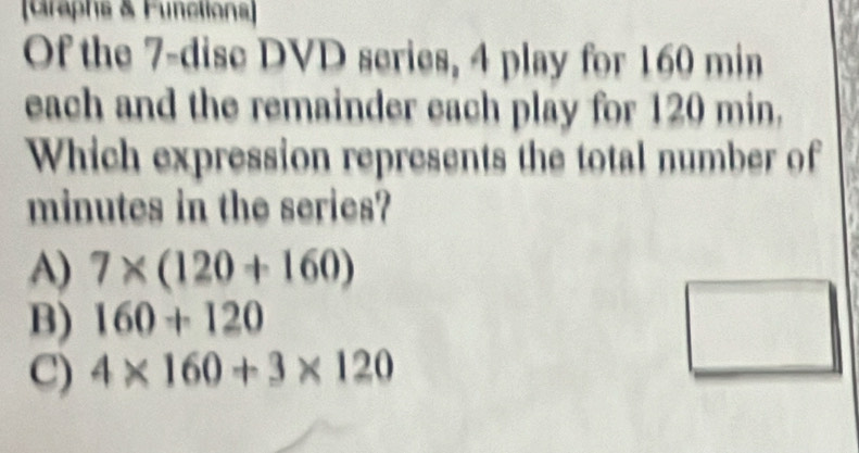 [Graphs & Functions]
Of the 7 -dise DVD series, 4 play for 160 min
each and the remainder each play for 120 min,
Which expression represents the total number of
minutes in the series?
A) 7* (120+160)
B) 160+120
C) 4* 160+3* 120