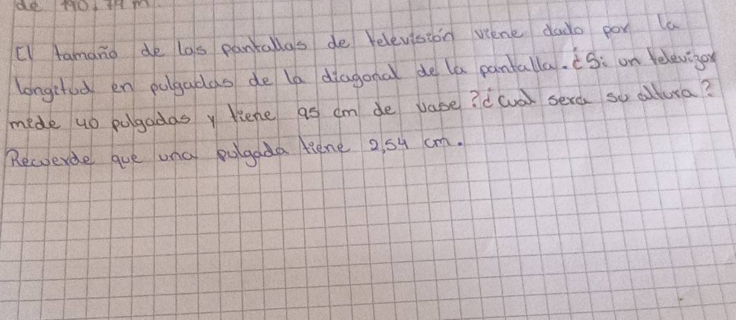 + 041 m
"I Aamano de las pantallas de relevision vene dado por la 
longehed en pulgadas de la diagonal de la pantalla. S: on eleviger 
mide up pogadas y liene as cm de vase? dcva) sera so cltura? 
Rewverde que una pulgada fiene 25y cm.