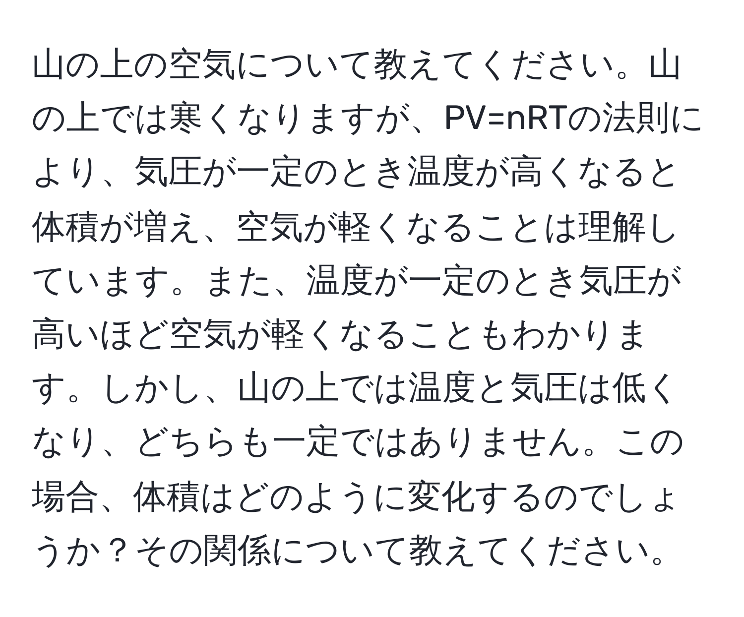 山の上の空気について教えてください。山の上では寒くなりますが、PV=nRTの法則により、気圧が一定のとき温度が高くなると体積が増え、空気が軽くなることは理解しています。また、温度が一定のとき気圧が高いほど空気が軽くなることもわかります。しかし、山の上では温度と気圧は低くなり、どちらも一定ではありません。この場合、体積はどのように変化するのでしょうか？その関係について教えてください。