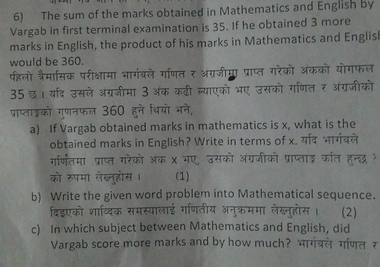 The sum of the marks obtained in Mathematics and English by 
Vargab in first terminal examination is 35. If he obtained 3 more 
marks in English, the product of his marks in Mathematics and English 
would be 360. 
पहलो त्रैमासिक परीक्षामा भार्गवले गं 
35 छ। यार्द उसले अंग्रजीमा 3： 
. 
a) If Vargab obtained marks in mathematics is x, what is the 
obtained marks in English? Write in terms of x. य 
गर्णितमा प्राप्त गरेको अंक 
को रुपमा लेख्नुहोस । (1) 
b) Write the given word problem into Mathematical sequence. 
(2) 
c) In which subject between Mathematics and English, did 
Vargab score more marks and by how much?