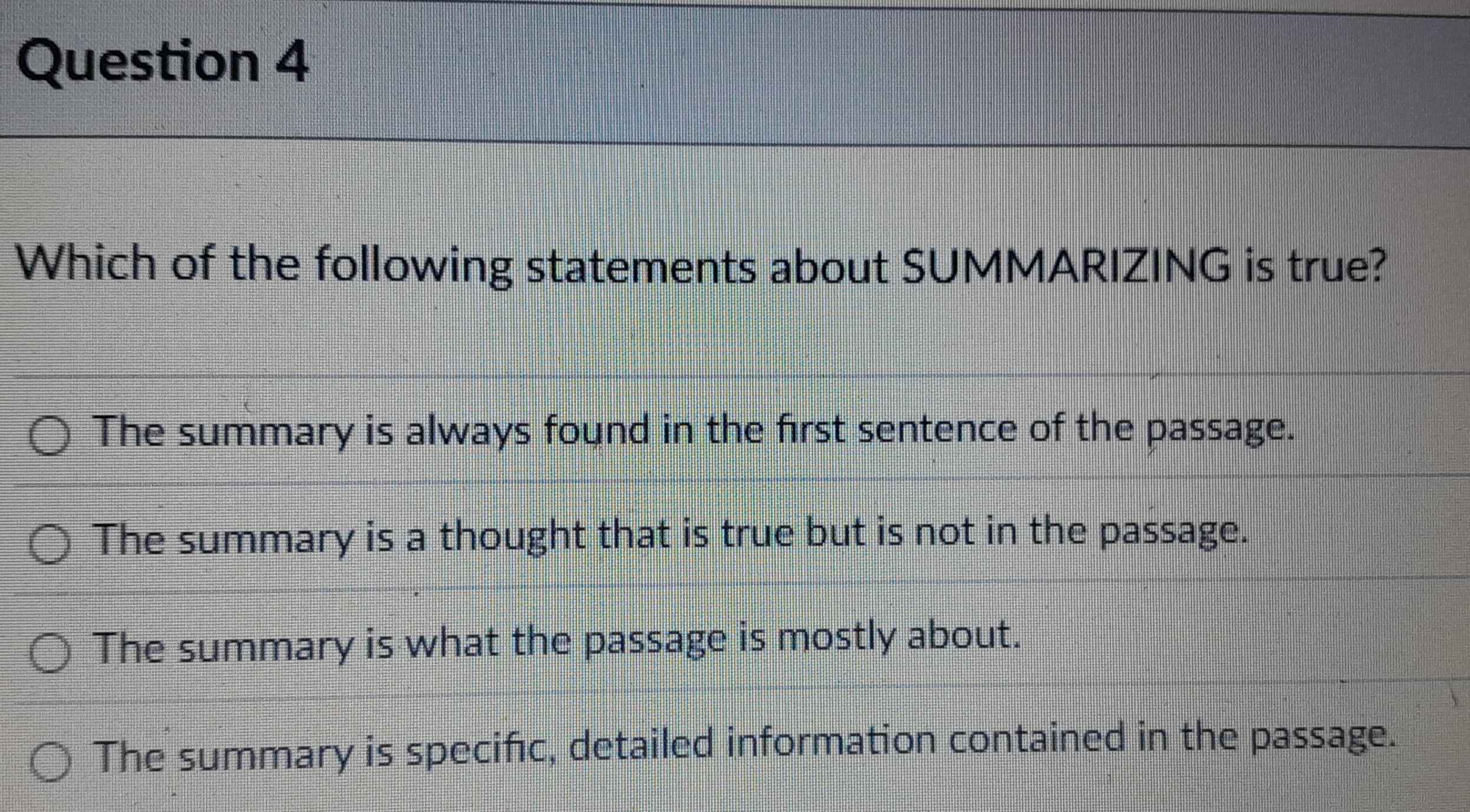 Which of the following statements about SUMMARIZING is true?
The summary is always found in the first sentence of the passage.
The summary is a thought that is true but is not in the passage.
The summary is what the passage is mostly about.
The summary is specific, detailed information contained in the passage.