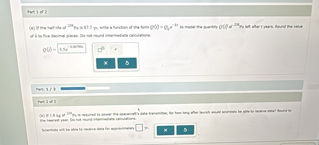 If the half-life of Pu is 87.7 yr, write a function of the form 238 Q(t)=Q_0e^(-kt) to model the quantity Q(t)^- of^(238)Pu left after I years. Round the value 
of k to five decimal places. Do not round intermediate calculations,
Q(t)=|3.5e^(-0.00790t) e 
× 
Part: 1 / 2 
Part 2 of 2 
(b) If 1.8 kg of 238 Pu is required to power the spacecraft's data transmitter, for how long after launch would scientists be able to receive data? Round to 
the nearest year, Do not round intermediate calculations. 
Scientists will be able to receive data for approximately □ , /T × 5