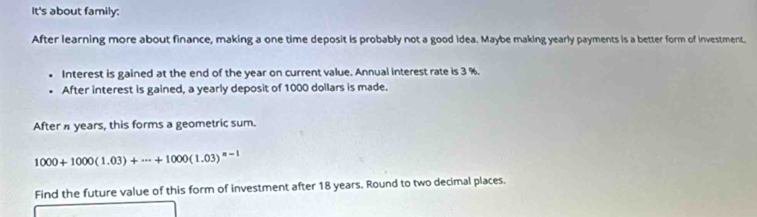 It's about family: 
After learning more about finance, making a one time deposit is probably not a good idea. Maybe making yearly payments is a better form of investment. 
Interest is gained at the end of the year on current value. Annual interest rate is 3 %. 
After interest is gained, a yearly deposit of 1000 dollars is made. 
After years, this forms a geometric sum.
1000+1000(1.03)+·s +1000(1.03)^n-1
Find the future value of this form of investment after 18 years. Round to two decimal places.