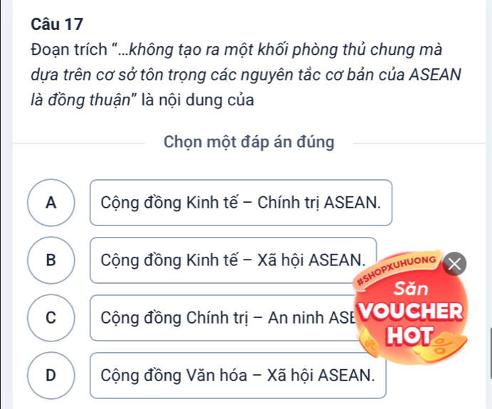 Đoạn trích "...không tạo ra một khối phòng thủ chung mà
dựa trên cơ sở tôn trọng các nguyên tắc cơ bản của ASEAN
là đồng thuận" là nội dung của
Chọn một đáp án đúng
A Cộng đồng Kinh tế - Chính trị ASEAN.
B Cộng đồng Kinh tế - Xã hội ASEAN.
#SHOPXUHUONG
Săn
C Cộng đồng Chính trị - An ninh AS: VOUCHER
HOT
D Cộng đồng Văn hóa - Xã hội ASEAN.