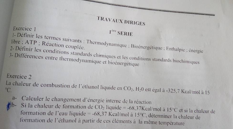 TRAVAUX DIRIGES 
Exercice 1 SERIE 
1^(tre) 
- Définir les termes suivants : Thermodynamique ; Bioénergétique ; Enthalpie ; énergie 
libre ; ATP; Réaction couplée. 
2- Définir les conditions standards chimiques et les conditions standards biochimiques 
3- Différences entre thermodynamique et bioénergétique 
Exercice 2 
La chaleur de combustion de l'éthanol liquide en CO_2, H_20 est égal à -325,7 Kcal/mol à 15°C. 
a- Calculer le changement d'énergie interne de la réaction 
b- Si la chaleur de formation de CO_2 liquide =-68,37K cal/mol à 15°C et si la chaleur de 
formation de l’eau liquide =-68,37 Kcal/mol à 15°C , déterminer la chaleur de 
formation de l'éthanol à partir de ces éléments à la même température