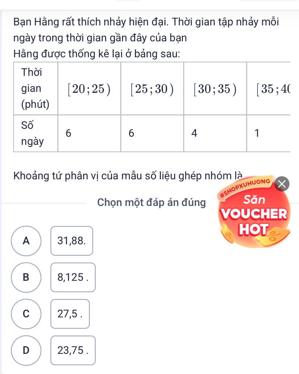 Bạn Hằng rất thích nhảy hiện đại. Thời gian tập nhảy mỗi
ngày trong thời gian gần đây của bạn
Hằng được thống kê lại ở bảng sau:
Khoảng tứ phân vị của mẫu số liệu ghép nhóm là
#SHOPXUHUONG
Chọn một đáp án đúng
Săn
VOUCHER
HOT I
A 31,88.
B 8,125 .
C 27,5 .
D 23,75 .