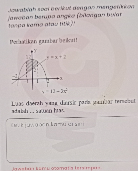 Jawablah soal berikut dengan mengetikkan
jawaban berupa angka (bilangan bulat
tanpa koma atau titik)!
Perhatikan gambar beikut!
y
12 y=x+2
2
-2
-1 1 2 x
y=12-3x^2
Luas daerah yang diarsir pada gambar tersebut
adalah ... satuan luas.
Ketik jawaban kamu di sini
Jawaban kamu otomatis tersimpan.