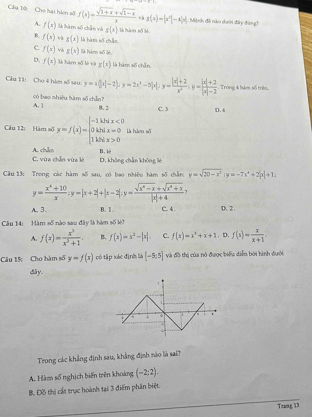 Cho hai hàm số f(x)= (sqrt(1+x)+sqrt(1-x))/x  và g(x)=|x^3|-4|x|. Mệnh đề nào dưới đây đúng?
A. f(x) là hàm số chẵn và g(x) là hàm số lè.
B. f(x) và g(x) là hàm số chẵn.
C. f(x) và g(x) là hàm số lẻ.
D. f(x) là hàm số lẻ và g(x) là hàm số chẵn.
Câu 11: Cho 4 hàm số sau: y=x(|x|-2);y=2x^2-5|x|;y= (|x|+2)/x^2 ;y= (|x|+2)/|x|-2 . Trong 4 hàm số trên,
có bao nhiêu hàm số chẵn?
A. 1 B. 2 D. 4
C. 3
Câu 12: Hàm số y=f(x)=beginarrayl -1khix<0 0khix=0 1khix>0endarray. là hàm số
A. chẵn B. lè
C. vừa chẵn vừa lẻ D. không chẵn không lẻ
Câu 13: Trong các hàm số sau, có bao nhiêu hàm số chẵn: y=sqrt(20-x^2);y=-7x^4+2|x|+1;
y= (x^4+10)/x ;y=|x+2|+|x-2|;y= (sqrt(x^4-x)+sqrt(x^4+x))/|x|+4  ？
A.3. B. 1 . C. 4. D. 2 .
Câu 14: Hàm số nào sau đây là hàm số lẻ?
A. f(x)= x^3/x^2+1 . B. f(x)=x^2-|x|. C. f(x)=x^3+x+1. D. f(x)= x/x+1 .
Câu 15: Cho hàm số y=f(x) có tập xác định là [-5;5] và đồ thị của nó được biểu diễn bởi hình dưới
đây.
Trong các khẳng định sau, khẳng định nào là sai?
A. Hàm số nghịch biến trên khoảng (-2;2).
_
B. Đồ thị cắt trục hoành tại 3 điểm phân biệt.
_
Trang 13