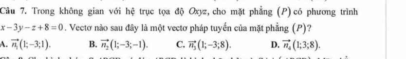 Trong không gian với hệ trục tọa độ Oxyz, cho mặt phẳng (P) có phương trình
x-3y-z+8=0. Vectơ nào sau đây là một vectơ pháp tuyến của mặt phẳng (P)?
A. vector n_1(1;-3;1). B. vector n_2(1;-3;-1). C. vector n_3(1;-3;8). D. vector n_4(1;3;8).