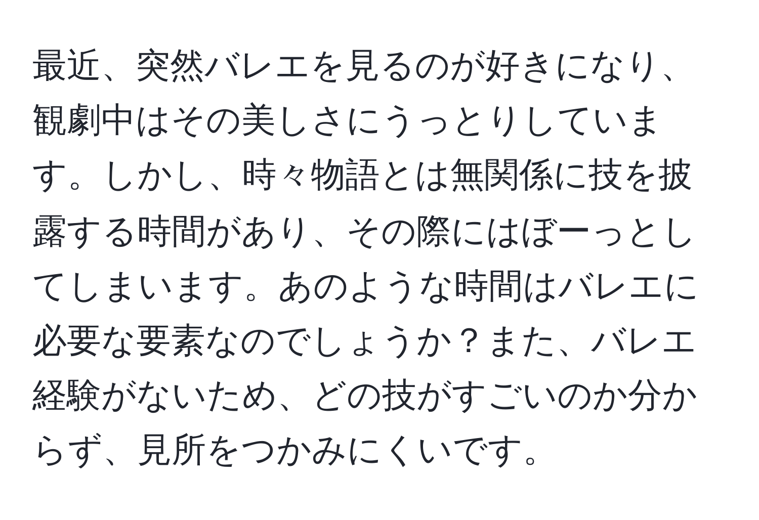 最近、突然バレエを見るのが好きになり、観劇中はその美しさにうっとりしています。しかし、時々物語とは無関係に技を披露する時間があり、その際にはぼーっとしてしまいます。あのような時間はバレエに必要な要素なのでしょうか？また、バレエ経験がないため、どの技がすごいのか分からず、見所をつかみにくいです。