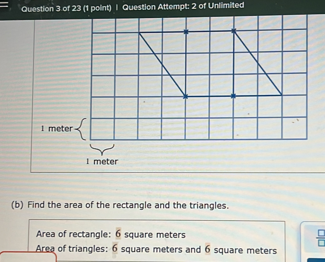 Question 3.of 23 (1 point) | Question Attempt: 2 of Unlimited
1 meter
1 meter
(b) Find the area of the rectangle and the triangles. 
Area of rectangle: 6 square meters
 □ /□   
Area of triangles: 6 square meters and 6 square meters