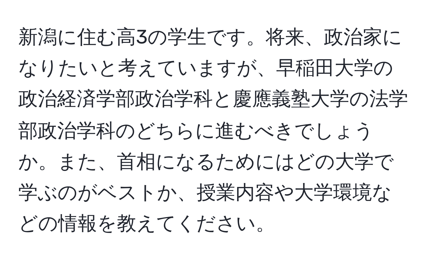 新潟に住む高3の学生です。将来、政治家になりたいと考えていますが、早稲田大学の政治経済学部政治学科と慶應義塾大学の法学部政治学科のどちらに進むべきでしょうか。また、首相になるためにはどの大学で学ぶのがベストか、授業内容や大学環境などの情報を教えてください。