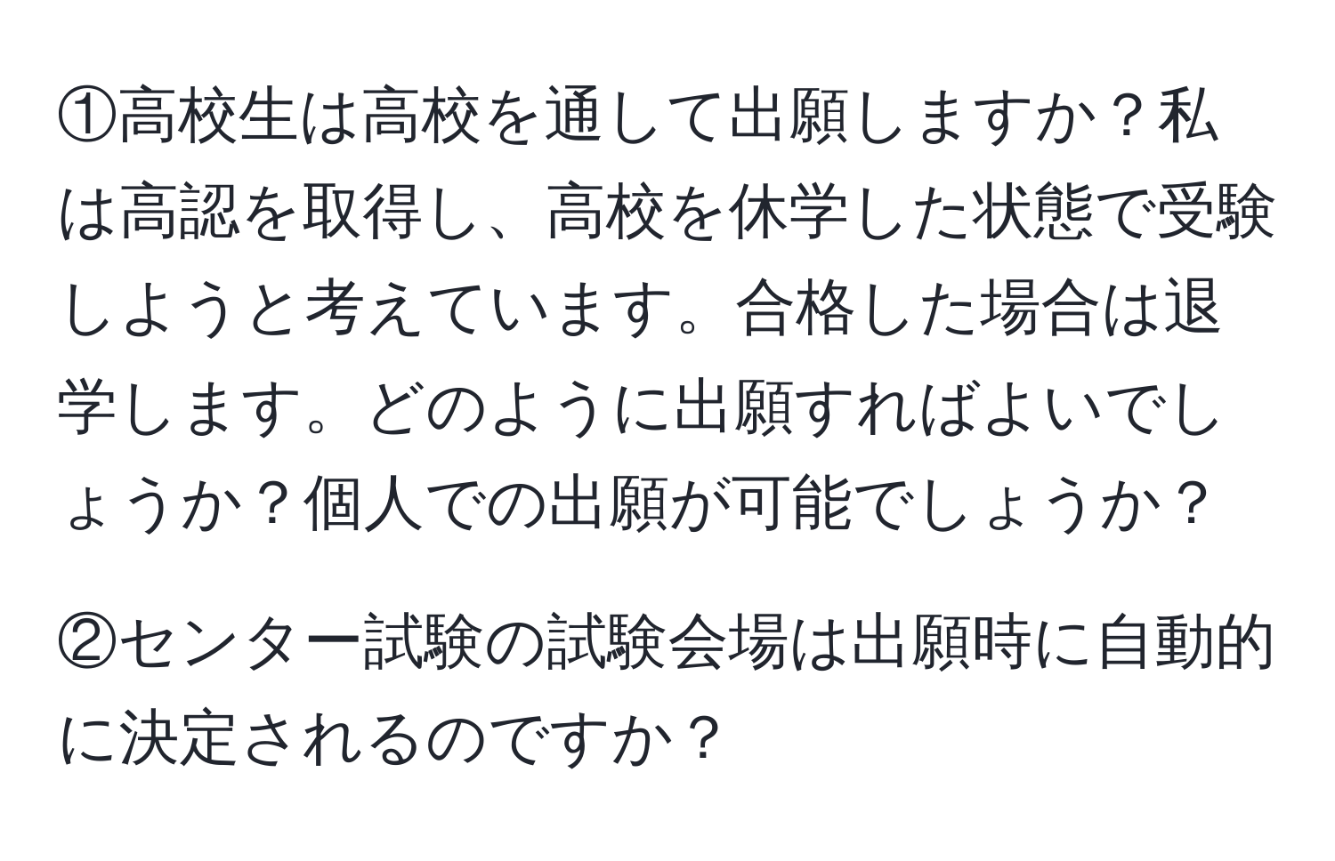 ①高校生は高校を通して出願しますか？私は高認を取得し、高校を休学した状態で受験しようと考えています。合格した場合は退学します。どのように出願すればよいでしょうか？個人での出願が可能でしょうか？

②センター試験の試験会場は出願時に自動的に決定されるのですか？