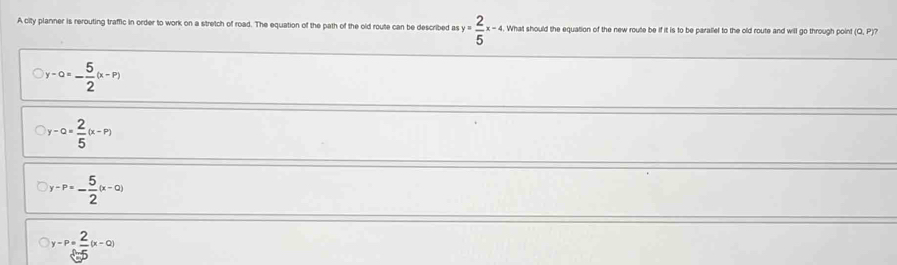 A city planner is rerouting traffic in order to work on a stretch of road. The equation of the path of the old route can be described as y= 2/5 x-4. What should the equation of the new route be if it is to be parallel to the old route and will go through point (Q,P)
y-0=- 5/2 (x-P)
y-a= 2/5 (x-P)
y-P=- 5/2 (x-0)
y-P= 2/5 (x-0)
