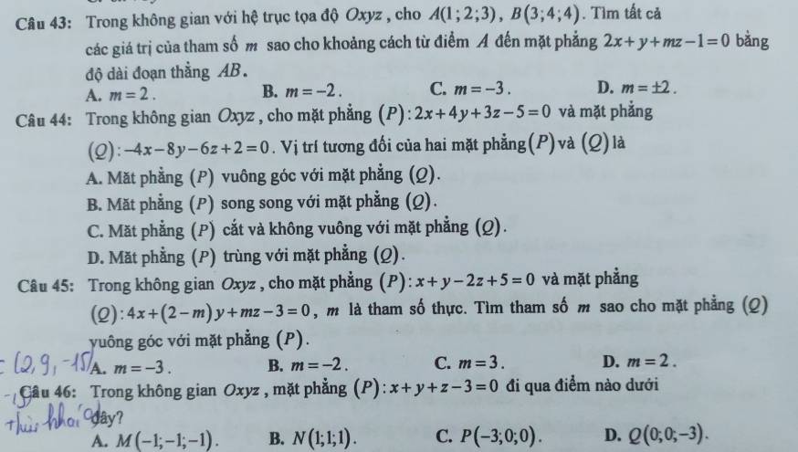 Trong không gian với hệ trục tọa độ Oxyz , cho A(1;2;3), B(3;4;4). Tìm tất cả
các giá trị của tham số m sao cho khoảng cách từ điểm A đến mặt phẳng 2x+y+mz-1=0 bàng
độ dài đoạn thẳng AB.
A. m=2.
B. m=-2. C. m=-3. D. m=± 2. 
Câu 44: Trong không gian Oxyz , cho mặt phẳng (P): 2x+4y+3z-5=0 và mặt phẳng
(2): -4x-8y-6z+2=0. Vị trí tương đối của hai mặt phẳng(P)và (Q) là
A. Mặt phẳng (P) vuông góc với mặt phẳng (Q).
B. Mặt phẳng (P) song song với mặt phẳng (Q).
C. Mặt phẳng (P) cắt và không vuông với mặt phẳng (Q).
D. Mặt phẳng (P) trùng với mặt phẳng (Q).
Câu 45: Trong không gian Oxyz , cho mặt phẳng (P): x+y-2z+5=0 và mặt phẳng
(2): 4x+(2-m)y+mz-3=0 , m là tham số thực. Tìm tham số m sao cho mặt phẳng (Q)
vuông góc với mặt phẳng (P).
A. m=-3. B. m=-2. C. m=3. D. m=2. 
Cầu 46: Trong không gian Oxyz , mặt phẳng (P): x+y+z-3=0 đi qua điểm nào dưới
dây?
A. M(-1;-1;-1). B. N(1;1;1). C. P(-3;0;0). D. Q(0;0;-3).