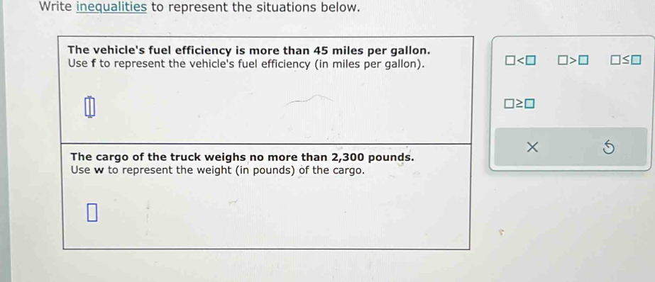 Write inequalities to represent the situations below. 
The vehicle's fuel efficiency is more than 45 miles per gallon. 
Use f to represent the vehicle's fuel efficiency (in miles per gallon).
□ □ >□ □ ≤ □
□ ≥ □
× 
The cargo of the truck weighs no more than 2,300 pounds. 
Use w to represent the weight (in pounds) of the cargo.