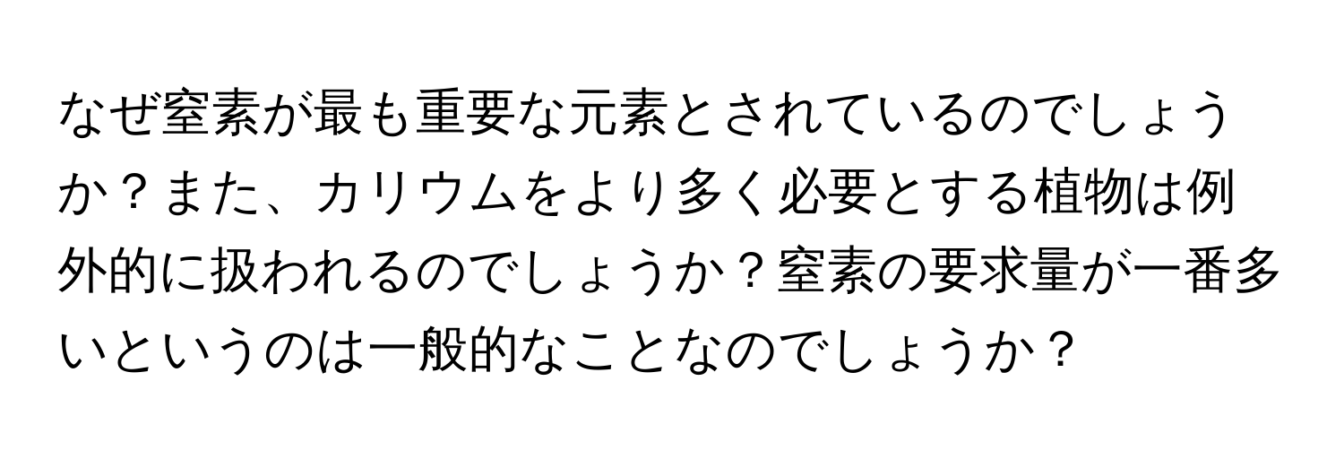 なぜ窒素が最も重要な元素とされているのでしょうか？また、カリウムをより多く必要とする植物は例外的に扱われるのでしょうか？窒素の要求量が一番多いというのは一般的なことなのでしょうか？