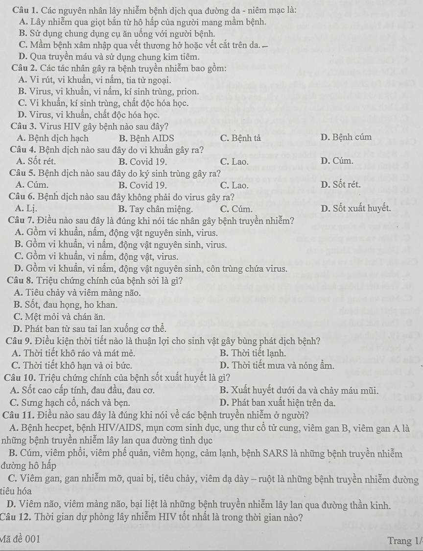 Các nguyên nhân lây nhiễm bệnh dịch qua đường da - niêm mạc là:
A. Lây nhiễm qua giọt bắn từ hô hấp của người mang mầm bệnh.
B. Sử dụng chung dụng cụ ăn uống với người bệnh.
C. Mầm bệnh xâm nhập qua vết thương hở hoặc vết cắt trên da.
D. Qua truyền máu và sử dụng chung kim tiêm.
Câu 2. Các tác nhân gây ra bệnh truyền nhiễm bao gồm:
A. Vi rút, vi khuần, vi nấm, tia tử ngoại.
B. Virus, vi khuần, vi nấm, kí sinh trùng, prion.
C. Vi khuẩn, kí sinh trùng, chất độc hóa học.
D. Virus, vi khuẩn, chất độc hóa học.
Câu 3. Virus HIV gây bệnh nào sau đây?
A. Bệnh dịch hạch B. Bệnh AIDS C. Bệnh tả D. Bệnh cúm
Câu 4. Bệnh dịch nào sau đây do vi khuần gây ra?
A. Sốt rét. B. Covid 19. C. Lao. D. Cúm.
Câu 5. Bệnh dịch nào sau đây do ký sinh trùng gây ra?
A. Cúm. B. Covid 19. C. Lao. D. Sốt rét.
Câu 6. Bệnh dịch nào sau đây không phải do virus gây ra?
A. Lj. B. Tay chân miệng. C. Cúm. D. Sốt xuất huyết.
Câu 7. Điều nào sau đây là đúng khi nói tác nhân gây bệnh truyền nhiễm?
A. Gồm vi khuẩn, nấm, động vật nguyên sinh, virus.
B. Gồm vi khuẩn, vi nấm, động vật nguyên sinh, virus.
C. Gồm vi khuần, vi nấm, động vật, virus.
D. Gồm vi khuẩn, vi nấm, động vật nguyên sinh, côn trùng chứa virus.
Câu 8. Triệu chứng chính của bệnh sởi là gì?
A. Tiêu chảy và viêm màng não.
B. Sốt, đau họng, ho khan.
C. Mệt mỏi và chán ăn.
D. Phát ban từ sau tai lan xuống cơ thể.
Câu 9. Điều kiện thời tiết nào là thuận lợi cho sinh vật gây bùng phát dịch bệnh?
A. Thời tiết khô ráo và mát mẻ. B. Thời tiết lạnh.
C. Thời tiết khô hạn và oi bức. D. Thời tiết mưa và nóng ẩm.
Câu 10. Triệu chứng chính của bệnh sốt xuất huyết là gì?
A. Sốt cao cấp tính, đau đầu, đau cơ. B. Xuất huyết dưới da và chảy máu mũi.
C. Sưng hạch cổ, nách và bẹn. D. Phát ban xuất hiện trên da.
Câu 11. Điều nào sau đây là đúng khi nói về các bệnh truyền nhiễm ở người?
A. Bệnh hecpet, bệnh HIV/AIDS, mụn com sinh dục, ung thư cổ tử cung, viêm gan B, viêm gan A là
những bệnh truyền nhiễm lây lan qua đường tình dục
B. Cúm, viêm phổi, viêm phế quản, viêm họng, cảm lạnh, bệnh SARS là những bệnh truyền nhiễm
đường hô hấp
C. Viêm gan, gan nhiễm mỡ, quai bị, tiêu chảy, viêm dạ dày - ruột là những bệnh truyền nhiễm đường
tiêu hóa
D. Viêm não, viêm màng não, bại liệt là những bệnh truyền nhiễm lây lan qua đường thần kinh.
Câu 12. Thời gian dự phòng lây nhiễm HIV tốt nhất là trong thời gian nào?
Mã đề 001 Trang 1/