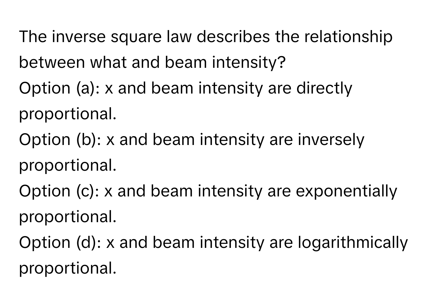 The inverse square law describes the relationship between what and beam intensity?

Option (a): x and beam intensity are directly proportional.
Option (b): x and beam intensity are inversely proportional.
Option (c): x and beam intensity are exponentially proportional.
Option (d): x and beam intensity are logarithmically proportional.