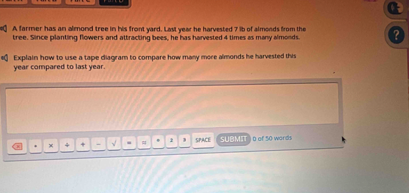 A farmer has an almond tree in his front yard. Last year he harvested 7 ib of almonds from the 
tree. Since planting flowers and attracting bees, he has harvested 4 times as many almonds. 
? 
€ Explain how to use a tape diagram to compare how many more almonds he harvested this
year compared to last year. 
. × + + - √ = ≈ 2 3 SPACE SUBMIT 0 of 50 words