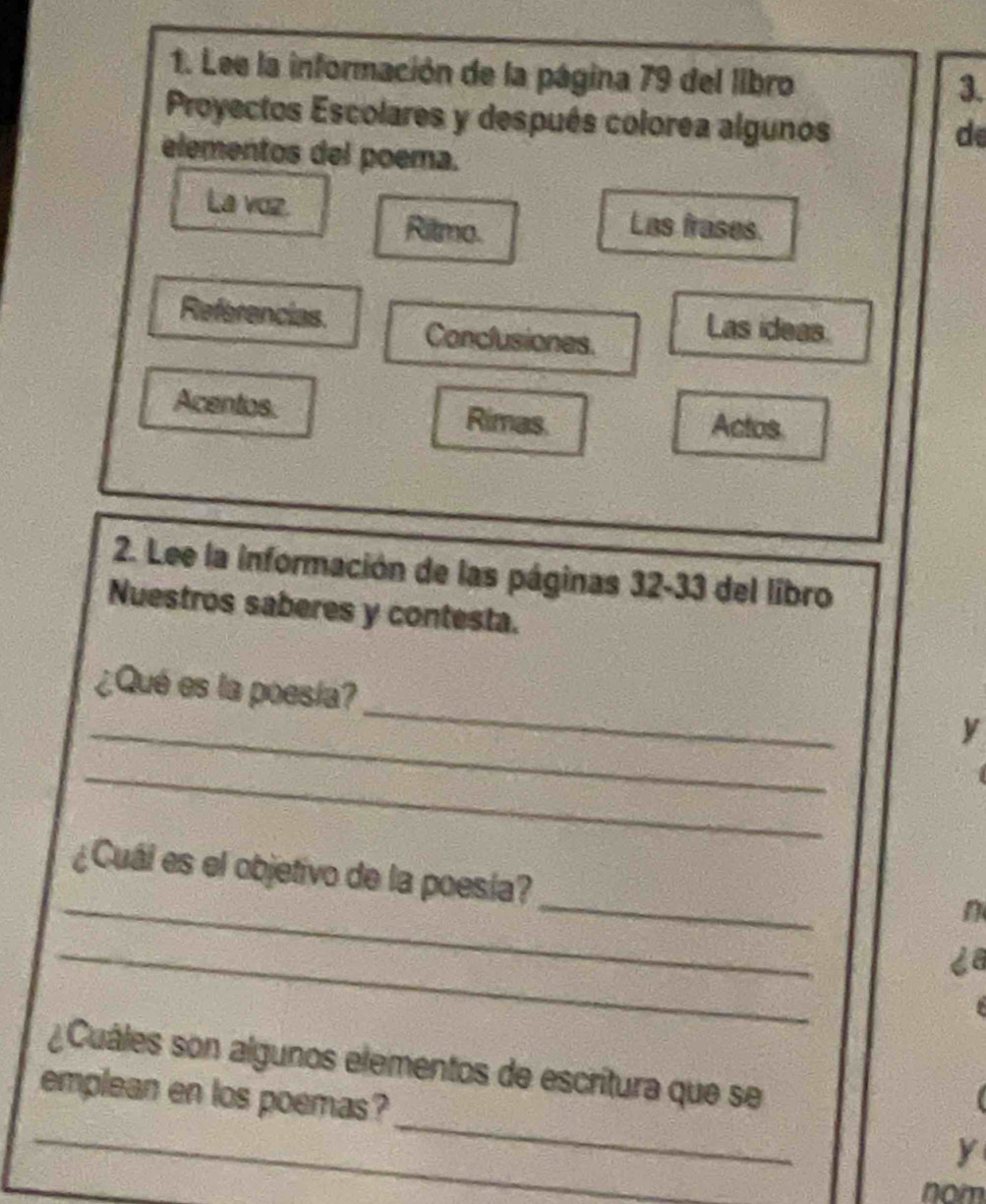 Lee la información de la página 79 del libro 
3. 
Proyectos Escolares y después colorea algunos 
de 
elementos del poema. 
La voz. Las frases. 
Ritmo. 
Referencias. Conclusiones. 
Las ideas. 
Acentios Rimas. Actos 
2. Lee la información de las páginas 32-33 del libro 
Nuestros saberes y contesta. 
_ 
¿Qué es la poesía? 
_ 
y 
_ 
_ 
_ 
¿Cuál es el objetivo de la poesía? 
n 
_ 
_ 
¿Cuáles son algunos elementos de escritura que se 
_ 
emplean en los poemas? 
y 
nom