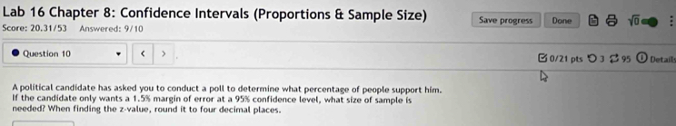 Lab 16 Chapter 8: Confidence Intervals (Proportions & Sample Size) Save progress Done sqrt(0) 7 
Score: 20.31/53 Answered: 9/10 
Question 10 < 0/21 pts つ3 95 Details 
A political candidate has asked you to conduct a poll to determine what percentage of people support him. 
If the candidate only wants a 1.5% margin of error at a 95% confidence level, what size of sample is 
needed? When finding the z-value, round it to four decimal places.