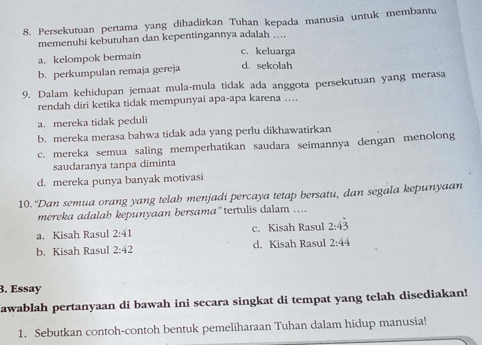 Persekutuan pertama yang dihadirkan Tuhan kepada manusia untuk membantu
memenuhi kebutuhan dan kepentingannya adalah …
a. kelompok bermain
c. keluarga
b. perkumpulan remaja gereja
d. sekolah
9. Dalam kehidupan jemaat mula-mula tidak ada anggota persekutuan yang merasa
rendah diri ketika tidak mempunyai apa-apa karena …
a. mereka tidak peduli
b. mereka merasa bahwa tidak ada yang perlu dikhawatirkan
c. mereka semua saling memperhatikan saudara seimannya dengan menolong
saudaranya tanpa diminta
d. mereka punya banyak motivasi
10. “Dan semua orang yang telah menjadi percaya tetap bersatu, dan segala kepunyaan
mereka adalah kepunyaan bersama”tertulis dalam ....
a. Kisah Rasul 2:41 c. Kisah Rasul 2:4dot 3
b. Kisah Rasul 2:42 d. Kisah Rasul 2:44
B. Essay
Jawablah pertanyaan di bawah ini secara singkat di tempat yang telah disediakan!
1. Sebutkan contoh-contoh bentuk pemeliharaan Tuhan dalam hidup manusia!