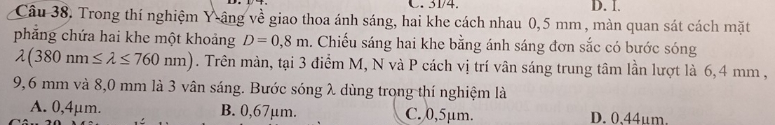 31/4. D. I.
Câu 38. Trong thí nghiệm Y âng về giao thoa ánh sáng, hai khe cách nhau 0,5 mm , màn quan sát cách mặt
phẳng chứa hai khe một khoảng D=0,8m. Chiếu sáng hai khe bằng ánh sáng đơn sắc có bước sóng
lambda (380nm≤ lambda ≤ 760nm). Trên màn, tại 3 điểm M, N và P cách vị trí vân sáng trung tâm lần lượt là 6,4 mm ,
9,6 mm và 8,0 mm là 3 vân sáng. Bước sóng λ dùng trong thí nghiệm là
A. 0,4μm. B. 0,67μm. C. 0,5μm. D. 0.44um.