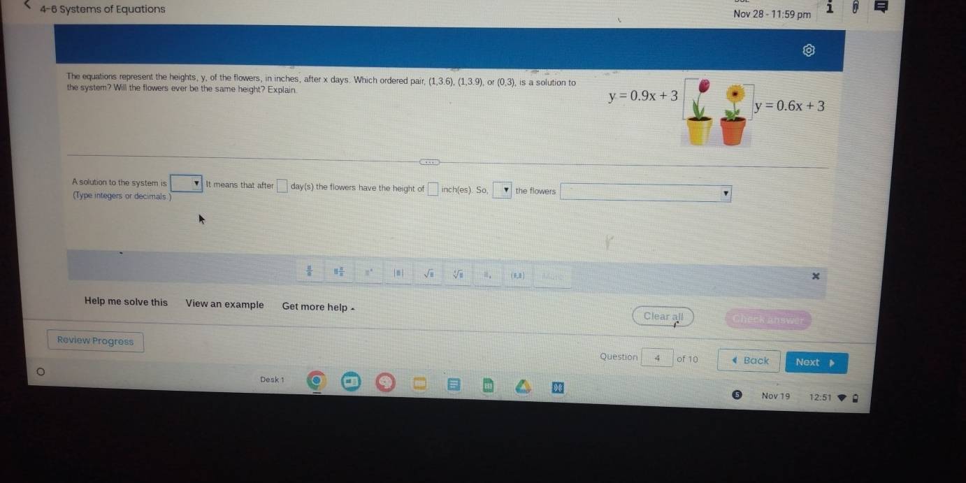 4-6 Systems of Equations Nov 28 - 11:59 pm 1 
The equations represent the heights, y, of the flowers, in inches, after x days. Which ordered pair, (1,3.6), (1,3.9) or (0,3)
the system? Will the flowers ever be the same height? Explain
y=0.9x+3
y=0.6x+3
A solution to the system is It means that after □ day (s) the flowers have the height of inch (es). S the flowers 
(Type integers or decimals ) 
|m| sqrt(□ ) V ≡,  , ) 
Help me solve this View an example Get more help - Clear all Check answer 
Review Progress 
Question 4 of 10 Back Next 
Desk 1 
Nov 19 12:51