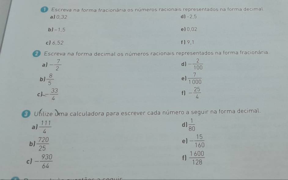 Escreva na forma fracionária os números racionais representados na forma decimal. 
a] 0,32 d) -2,5
b) -1.5 e) 0.02
c) 6,52 f ) 9,1
Escreva na forma decimal os números racionais representados na forma fracionária. 
a) - 7/2  - 2/100 
d) 
b)  8/5   7/1000 
e] 
c - 33/4 
f] - 25/4 
Utilize uma calculadora para escrever cada número a seguir na forma decimal. 
d) 
a)  111/4   1/80 
e) 
b  720/25  - 15/160 
c) - 930/64 
f]  1600/128 