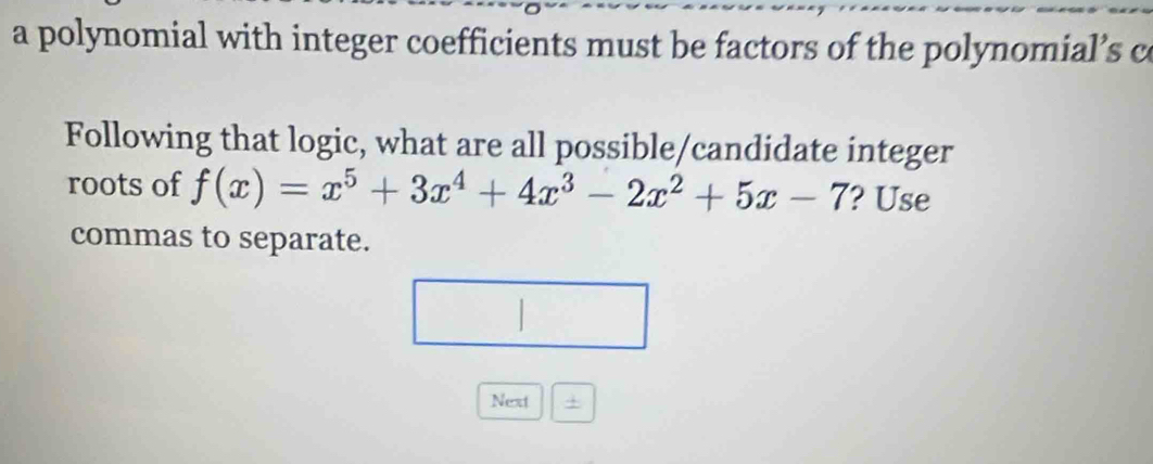 a polynomial with integer coefficients must be factors of the polynomial’s c 
Following that logic, what are all possible/candidate integer 
roots of f(x)=x^5+3x^4+4x^3-2x^2+5x-7 ? Use 
commas to separate. 
Next 4